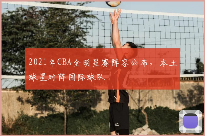 2021年CBA全明星赛阵容公布,本土球星对阵国际球队