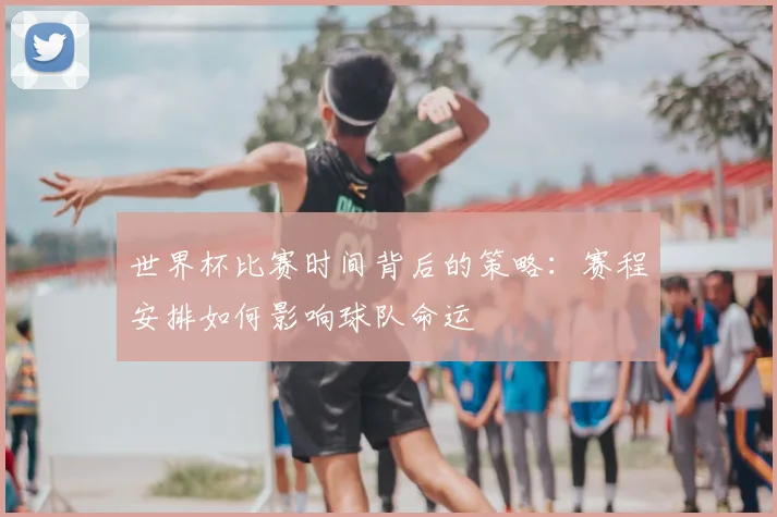 世界杯比赛时间背后的策略:赛程安排如何影响球队命运