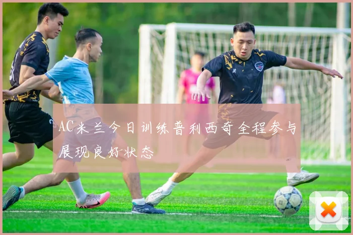 AC米兰今日训练普利西奇全程参与展现良好状态